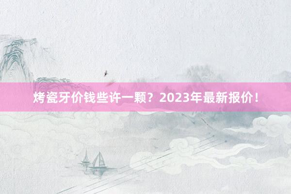 烤瓷牙价钱些许一颗？2023年最新报价！