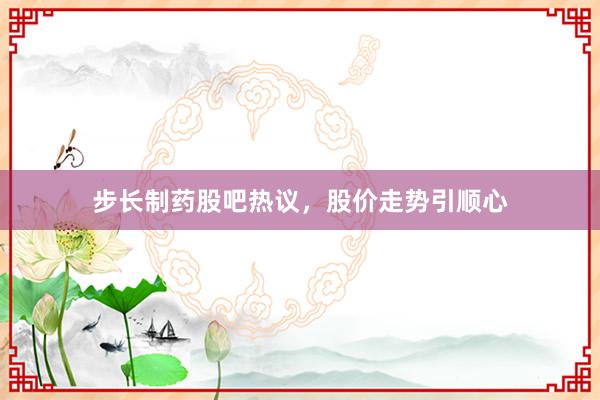 步长制药股吧热议，股价走势引顺心