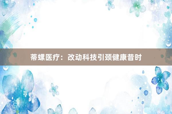 蒂螺医疗：改动科技引颈健康昔时