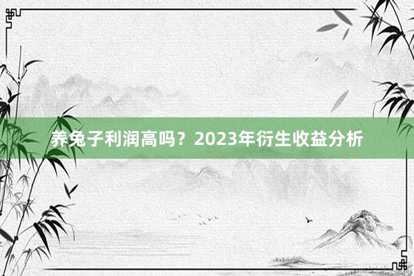 养兔子利润高吗？2023年衍生收益分析